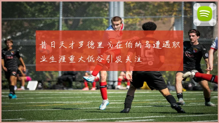 昔日天才罗德里戈在伯纳乌遭遇职业生涯重大低谷引发关注