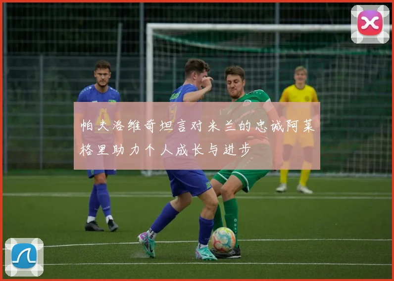帕夫洛维奇坦言对米兰的忠诚阿莱格里助力个人成长与进步