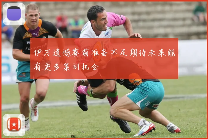 伊万遗憾赛前准备不足期待未来能有更多集训机会