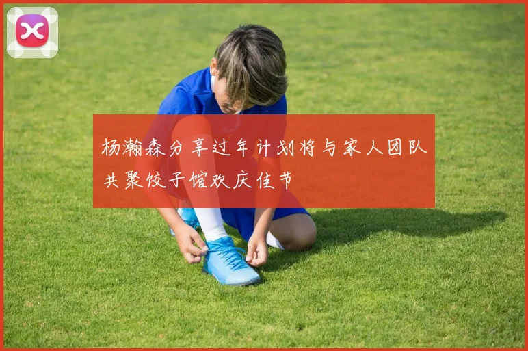 杨瀚森分享过年计划将与家人团队共聚饺子馆欢庆佳节