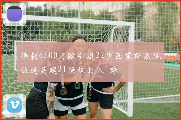 热刺6500万欧引进22岁西蒙斯表现低迷英超21场仅打入1球