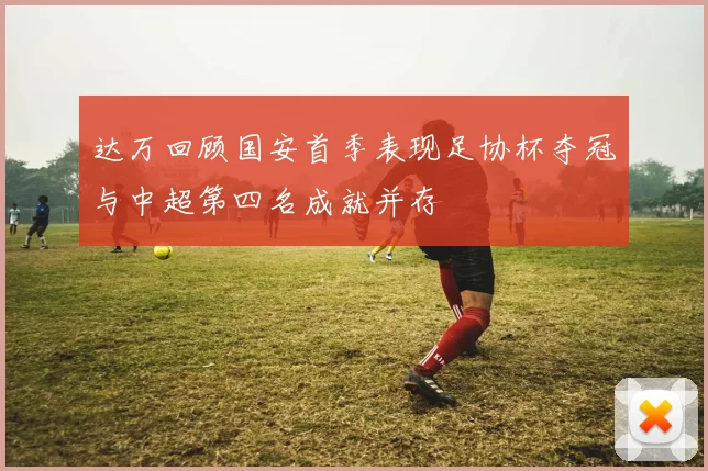 达万回顾国安首季表现足协杯夺冠与中超第四名成就并存
