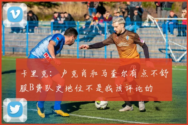 卡里克：卢克肖和马奎尔有点不舒服B费队史地位不是我该评论的