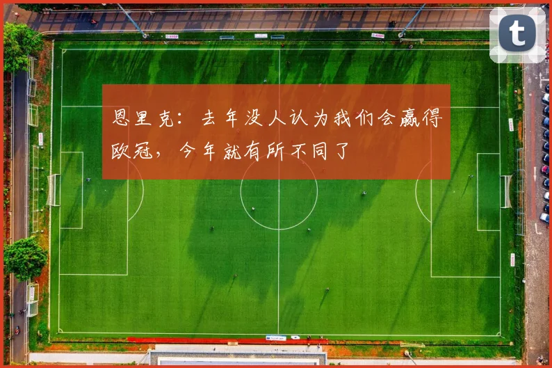 恩里克：去年没人认为我们会赢得欧冠，今年就有所不同了