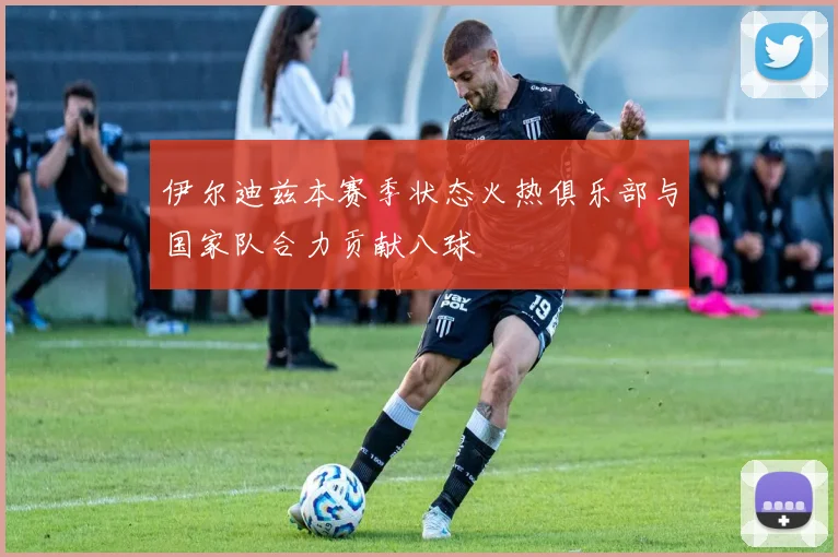 伊尔迪兹本赛季状态火热俱乐部与国家队合力贡献八球