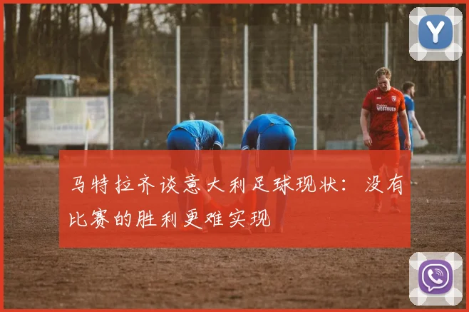 马特拉齐谈意大利足球现状：没有比赛的胜利更难实现