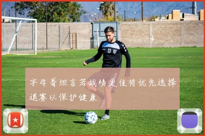字母哥坦言若战绩更佳将优先选择退赛以保护健康