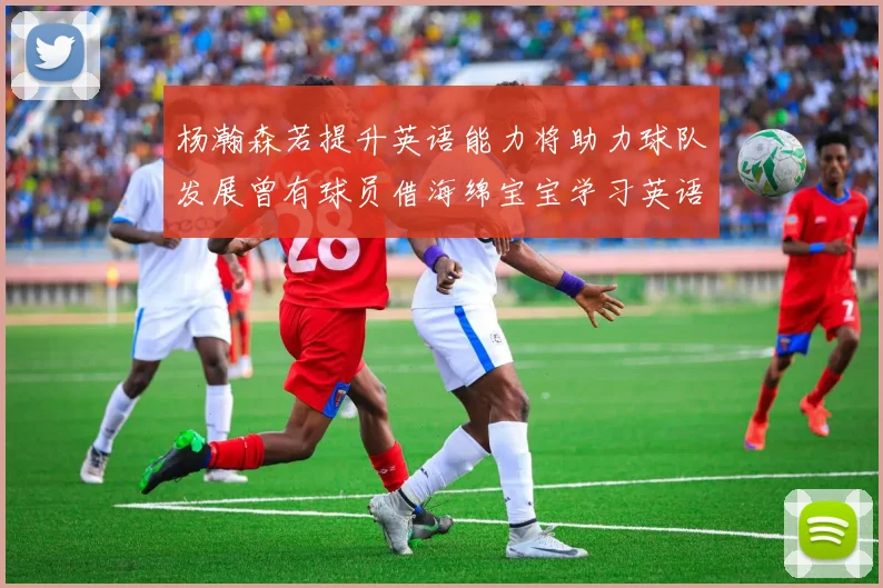 杨瀚森若提升英语能力将助力球队发展曾有球员借海绵宝宝学习英语技巧