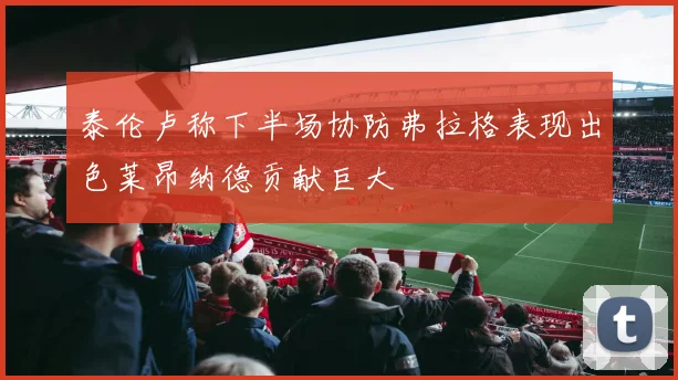 泰伦卢称下半场协防弗拉格表现出色莱昂纳德贡献巨大