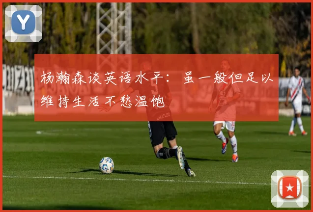 杨瀚森谈英语水平：虽一般但足以维持生活不愁温饱