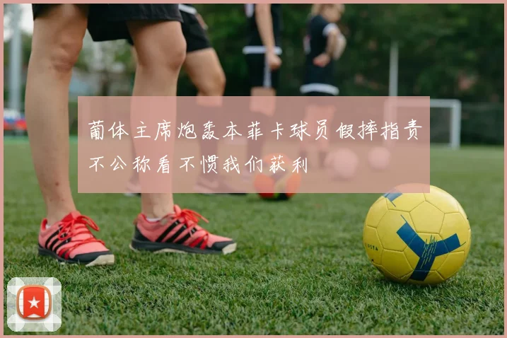 葡体主席炮轰本菲卡球员假摔指责不公称看不惯我们获利
