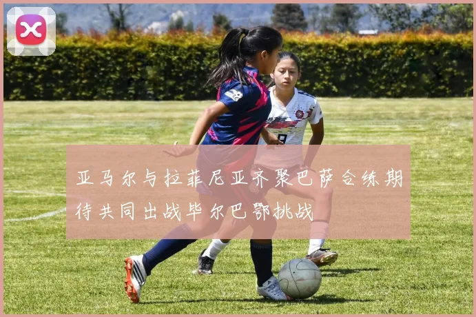 亚马尔与拉菲尼亚齐聚巴萨合练期待共同出战毕尔巴鄂挑战