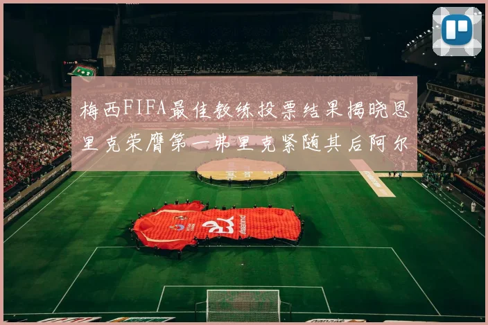 梅西FIFA最佳教练投票结果揭晓恩里克荣膺第一弗里克紧随其后阿尔特塔位列第三