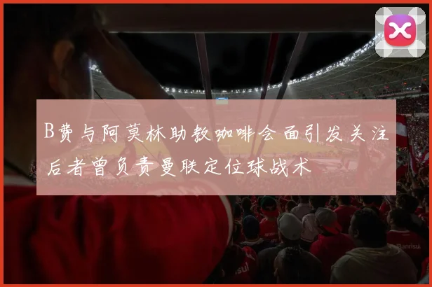 B费与阿莫林助教咖啡会面引发关注后者曾负责曼联定位球战术