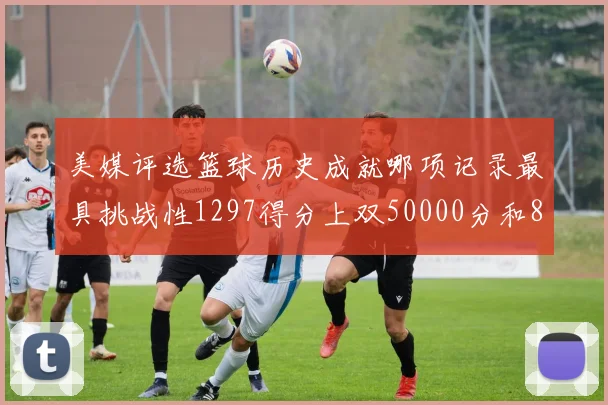 美媒评选篮球历史成就哪项记录最具挑战性1297得分上双50000分和8次总决赛