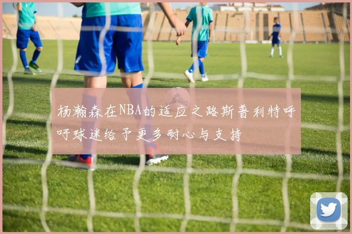 杨瀚森在NBA的适应之路斯普利特呼吁球迷给予更多耐心与支持