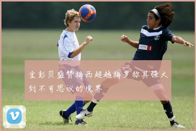 金彭贝盛赞梅西超越梅罗称其强大到不可思议的境界