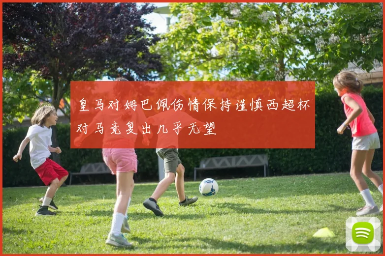 皇马对姆巴佩伤情保持谨慎西超杯对马竞复出几乎无望