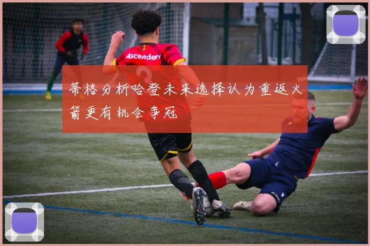 蒂格分析哈登未来选择认为重返火箭更有机会争冠