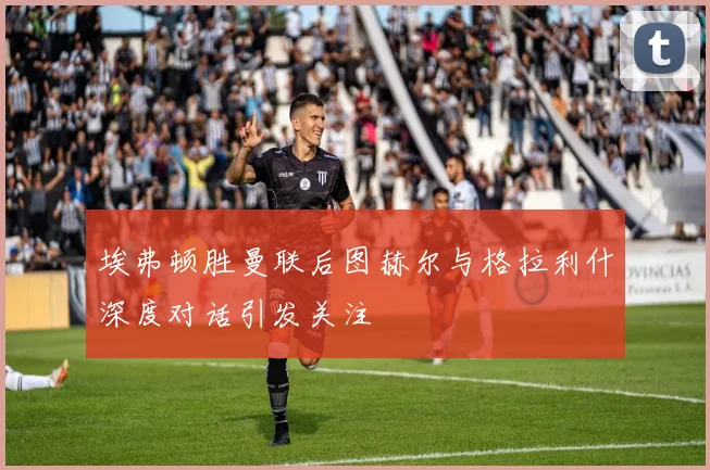 埃弗顿胜曼联后图赫尔与格拉利什深度对话引发关注