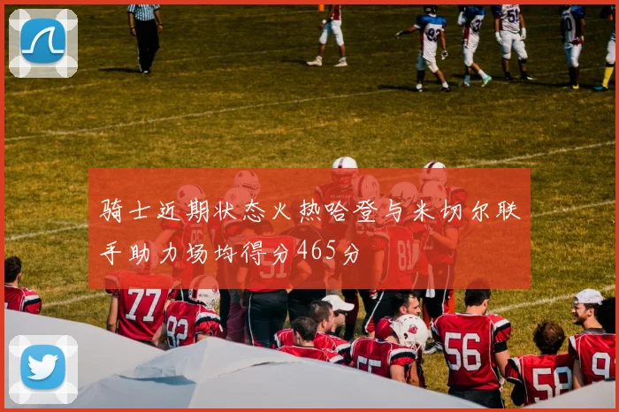 骑士近期状态火热哈登与米切尔联手助力场均得分465分