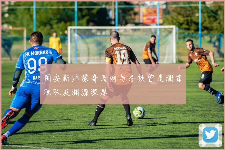 国安新帅蒙哥马利与李铁曾是谢菲联队友渊源深厚