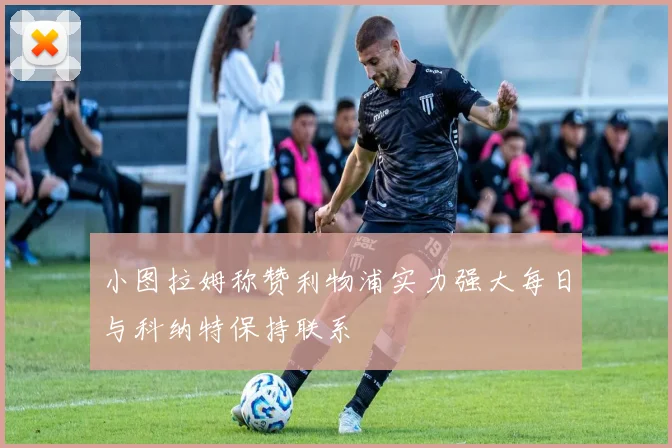 小图拉姆称赞利物浦实力强大每日与科纳特保持联系
