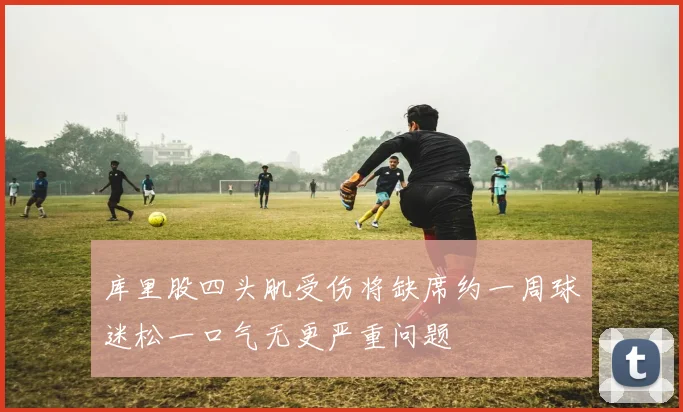 库里股四头肌受伤将缺席约一周球迷松一口气无更严重问题