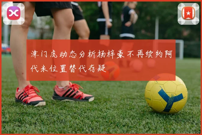 津门虎动态分析杨梓豪不再续约阿代米位置替代存疑