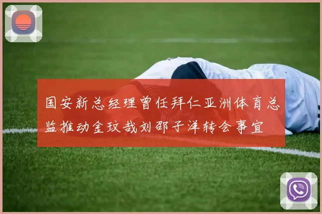 国安新总经理曾任拜仁亚洲体育总监推动金玟哉刘邵子洋转会事宜