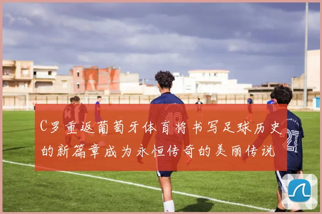 C罗重返葡萄牙体育将书写足球历史的新篇章成为永恒传奇的美丽传说