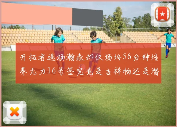 开拓者选杨瀚森却仅场均56分钟培养无力16号签究竟是吉祥物还是潜力股
