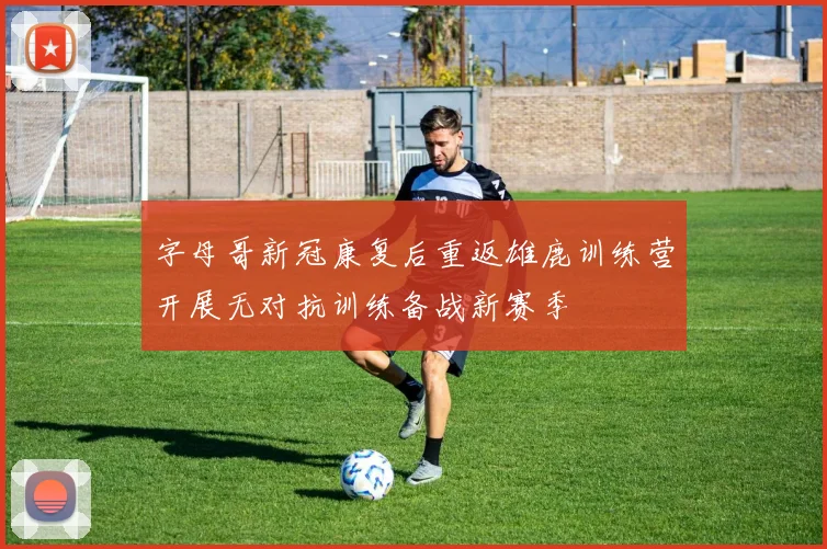 字母哥新冠康复后重返雄鹿训练营开展无对抗训练备战新赛季